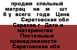 продам 1спальный матрац 80 на 2 м. (2 шт) б.у. всего 3 года › Цена ­ 1 000 - Саратовская обл., Саратов г. Дети и материнство » Постельные принадлежности   . Саратовская обл.,Саратов г.